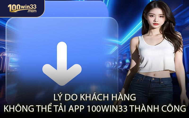 Lý Do Khách Hàng Không Thể Tải App 100win33 Thành Công